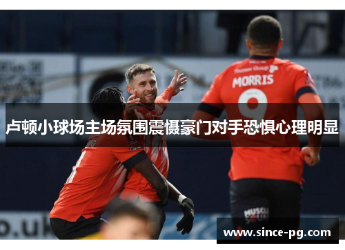 卢顿小球场主场氛围震慑豪门对手恐惧心理明显 卢顿小球场主场氛围震慑豪门对手恐惧心理明显