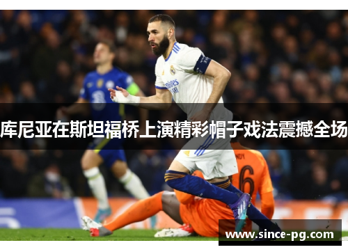 库尼亚在斯坦福桥上演精彩帽子戏法震撼全场 库尼亚在斯坦福桥上演精彩帽子戏法震撼全场