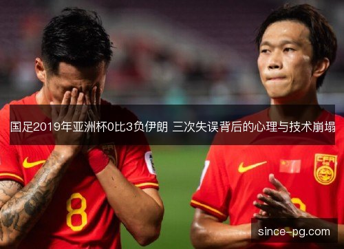国足2019年亚洲杯0比3负伊朗 三次失误背后的心理与技术崩塌 国足2019年亚洲杯0比3负伊朗 三次失误背后的心理与技术崩塌